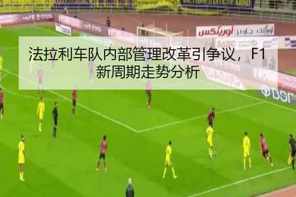 法拉利车队内部管理改革引争议，F1新周期走势分析